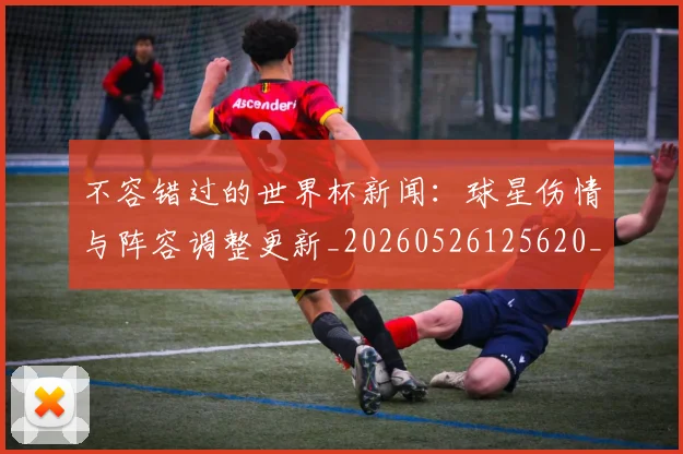不容错过的世界杯新闻：球星伤情与阵容调整更新_20260526125620_20260607160452